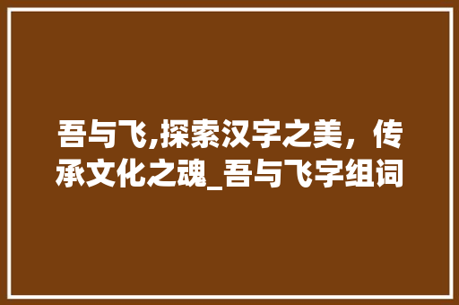 吾与飞,探索汉字之美，传承文化之魂_吾与飞字组词拼音