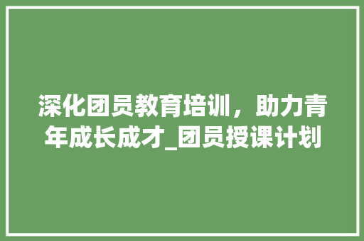 深化团员教育培训，助力青年成长成才_团员授课计划书