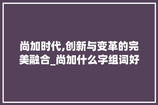 尚加时代,创新与变革的完美融合_尚加什么字组词好