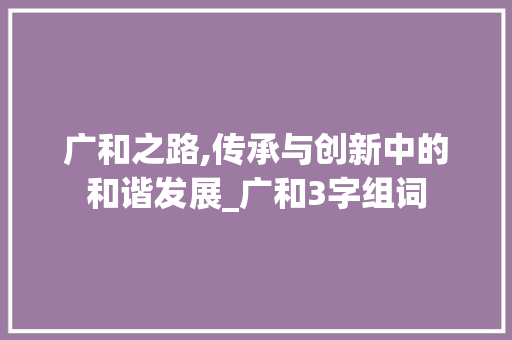 广和之路,传承与创新中的和谐发展_广和3字组词 名人名言