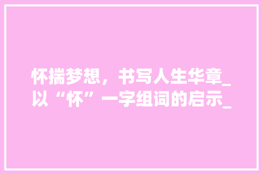 怀揣梦想，书写人生华章_以“怀”一字组词的启示_怀一字组词