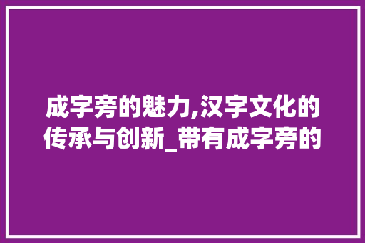 成字旁的魅力,汉字文化的传承与创新_带有成字旁的字组词