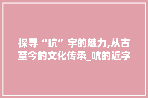 探寻“吭”字的魅力,从古至今的文化传承_吭的近字组词语