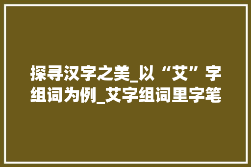 探寻汉字之美_以“艾”字组词为例_艾字组词里字笔顺