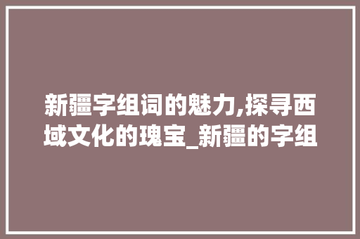 新疆字组词的魅力,探寻西域文化的瑰宝_新疆的字组词有哪些