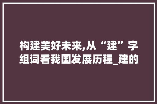 构建美好未来,从“建”字组词看我国发展历程_建的2字组词