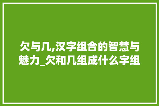 欠与几,汉字组合的智慧与魅力_欠和几组成什么字组词