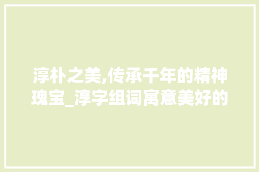 淳朴之美,传承千年的精神瑰宝_淳字组词寓意美好的