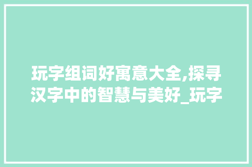 玩字组词好寓意大全,探寻汉字中的智慧与美好_玩字组词好寓意大全