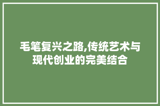 毛笔复兴之路,传统艺术与现代创业的完美结合