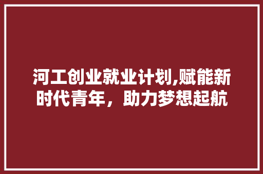 河工创业就业计划,赋能新时代青年，助力梦想起航