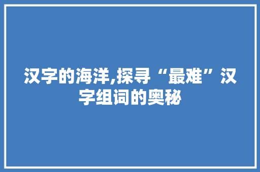 汉字的海洋,探寻“最难”汉字组词的奥秘