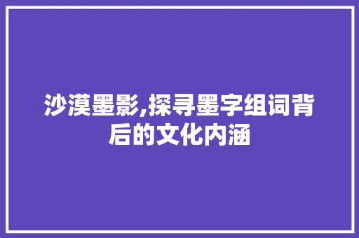 沙漠墨影,探寻墨字组词背后的文化内涵