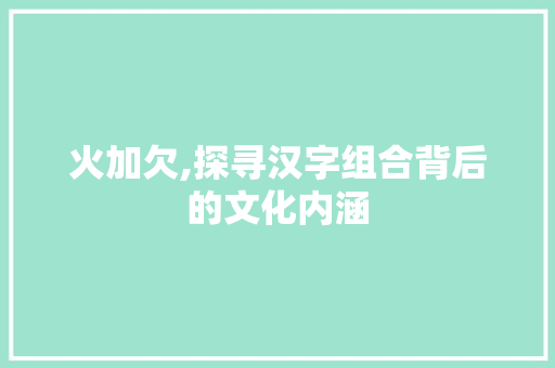 火加欠,探寻汉字组合背后的文化内涵