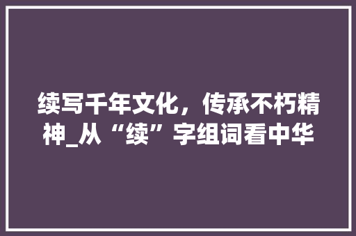 续写千年文化，传承不朽精神_从“续”字组词看中华民族的文化传承
