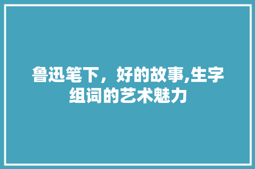 鲁迅笔下，好的故事,生字组词的艺术魅力