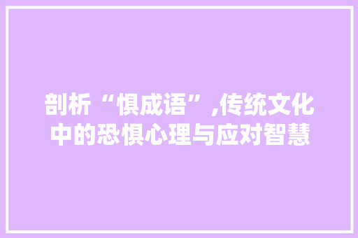 剖析“惧成语”,传统文化中的恐惧心理与应对智慧