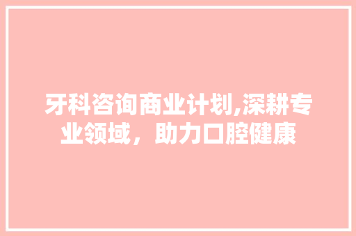 牙科咨询商业计划,深耕专业领域，助力口腔健康