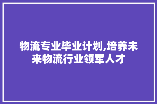 物流专业毕业计划,培养未来物流行业领军人才