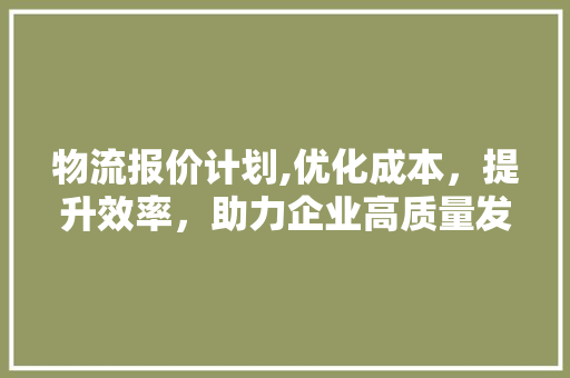 物流报价计划,优化成本，提升效率，助力企业高质量发展