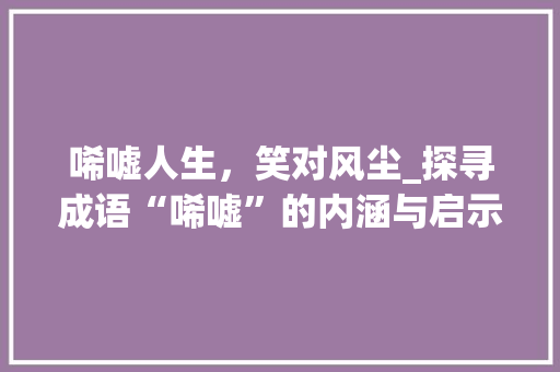 唏嘘人生，笑对风尘_探寻成语“唏嘘”的内涵与启示