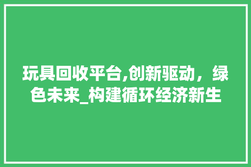 玩具回收平台,创新驱动，绿色未来_构建循环经济新生态