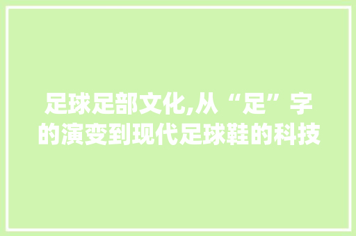 足球足部文化,从“足”字的演变到现代足球鞋的科技革新_足球的足都有哪些字组词