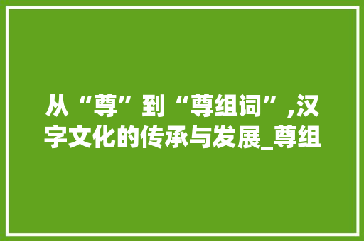 从“尊”到“尊组词”,汉字文化的传承与发展_尊组词和形近字组词