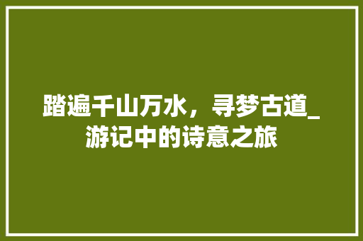 踏遍千山万水，寻梦古道_游记中的诗意之旅 合同范本
