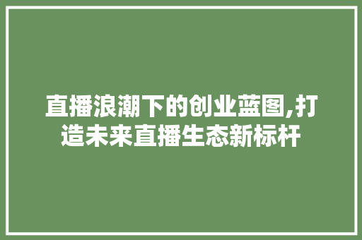 直播浪潮下的创业蓝图,打造未来直播生态新标杆