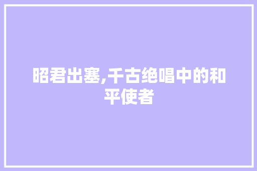 昭君出塞,千古绝唱中的和平使者