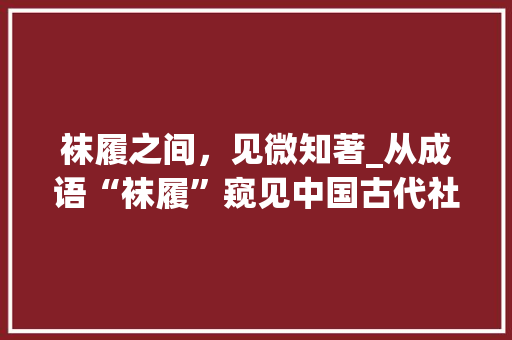 袜履之间，见微知著_从成语“袜履”窥见中国古代社会生活