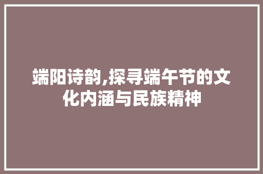 端阳诗韵,探寻端午节的文化内涵与民族精神