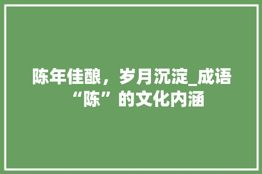 陈年佳酿，岁月沉淀_成语“陈”的文化内涵