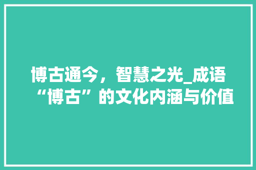 博古通今，智慧之光_成语“博古”的文化内涵与价值
