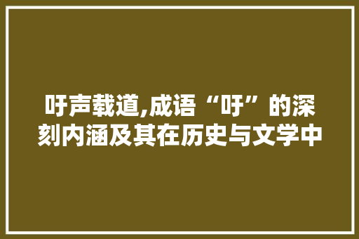 吁声载道,成语“吁”的深刻内涵及其在历史与文学中的运用