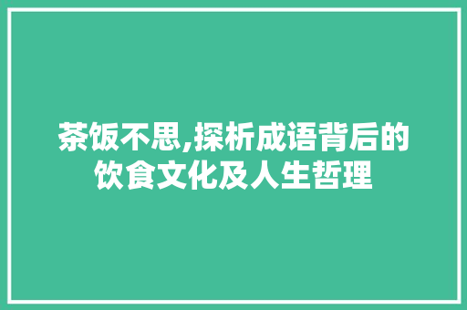 茶饭不思,探析成语背后的饮食文化及人生哲理
