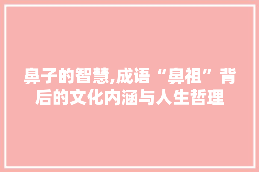 鼻子的智慧,成语“鼻祖”背后的文化内涵与人生哲理