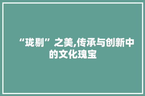 “珑剔”之美,传承与创新中的文化瑰宝