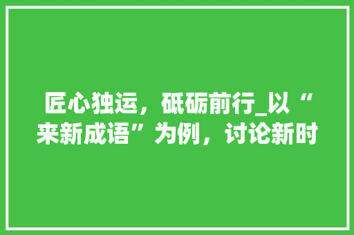 匠心独运，砥砺前行_以“来新成语”为例，讨论新时代背景下创新思维的重要性