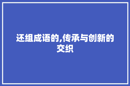 还组成语的,传承与创新的交织 成语大全
