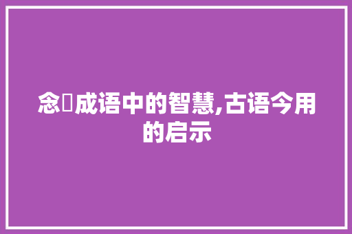 念唸成语中的智慧,古语今用的启示