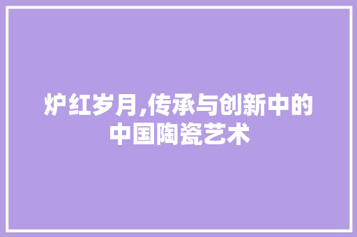 炉红岁月,传承与创新中的中国陶瓷艺术