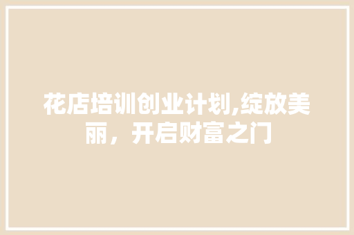 花店培训创业计划,绽放美丽，开启财富之门