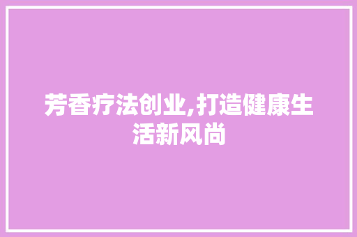 芳香疗法创业,打造健康生活新风尚