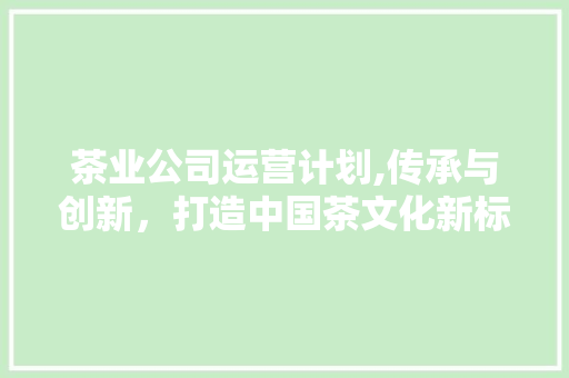 茶业公司运营计划,传承与创新，打造中国茶文化新标杆