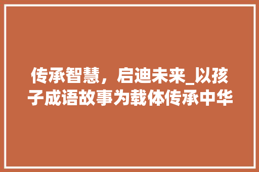 传承智慧，启迪未来_以孩子成语故事为载体传承中华文化