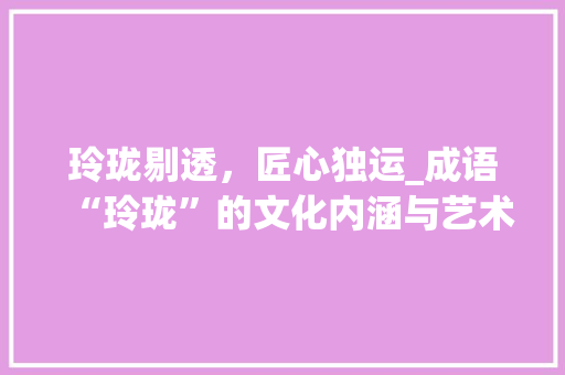 玲珑剔透，匠心独运_成语“玲珑”的文化内涵与艺术价值