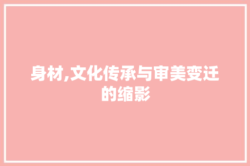 身材,文化传承与审美变迁的缩影