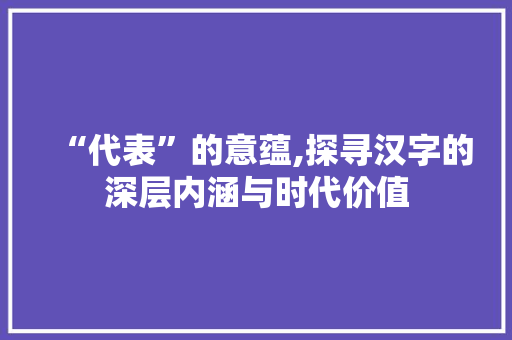 “代表”的意蕴,探寻汉字的深层内涵与时代价值 名人名言
